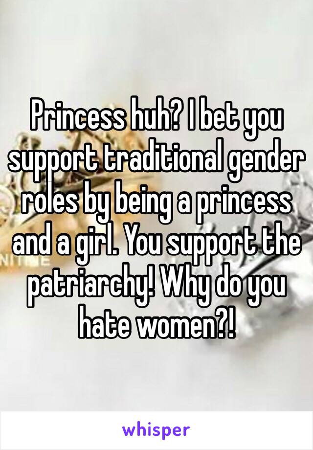 Princess huh? I bet you support traditional gender roles by being a princess and a girl. You support the patriarchy! Why do you hate women?!