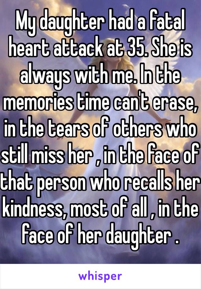 My daughter had a fatal heart attack at 35. She is always with me. In the memories time can't erase, in the tears of others who still miss her , in the face of that person who recalls her kindness, most of all , in the face of her daughter . 