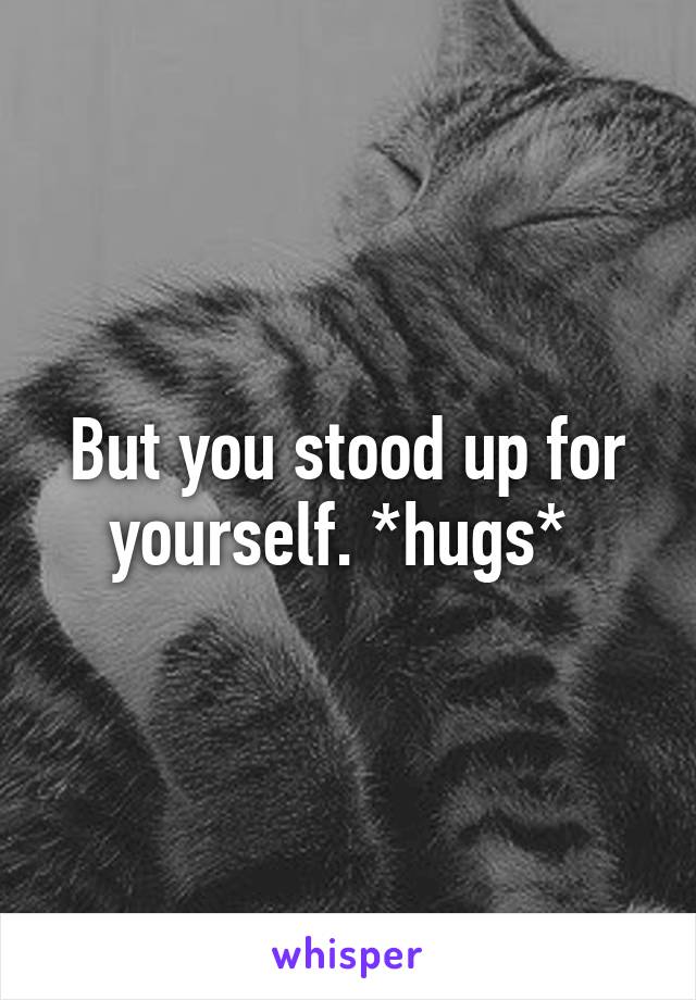 But you stood up for yourself. *hugs* 