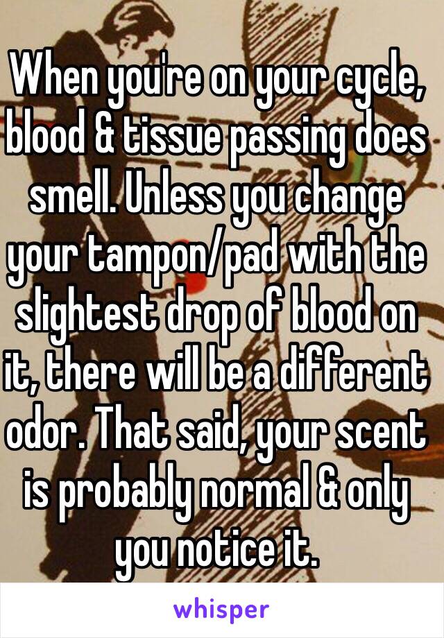 When you're on your cycle, blood & tissue passing does smell. Unless you change your tampon/pad with the slightest drop of blood on it, there will be a different odor. That said, your scent is probably normal & only you notice it. 