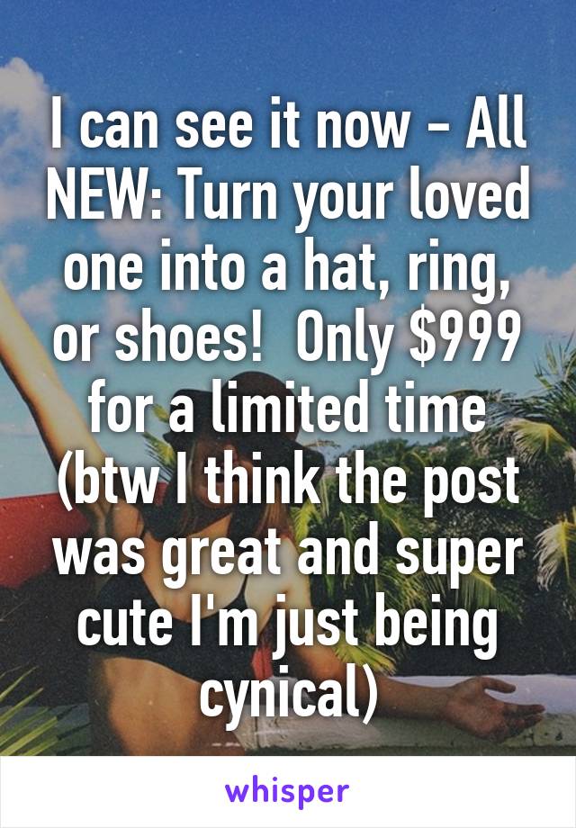 I can see it now - All NEW: Turn your loved one into a hat, ring, or shoes!  Only $999 for a limited time (btw I think the post was great and super cute I'm just being cynical)