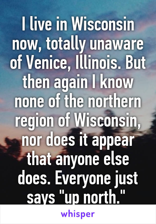 I live in Wisconsin now, totally unaware of Venice, Illinois. But then again I know none of the northern region of Wisconsin, nor does it appear that anyone else does. Everyone just says "up north." 