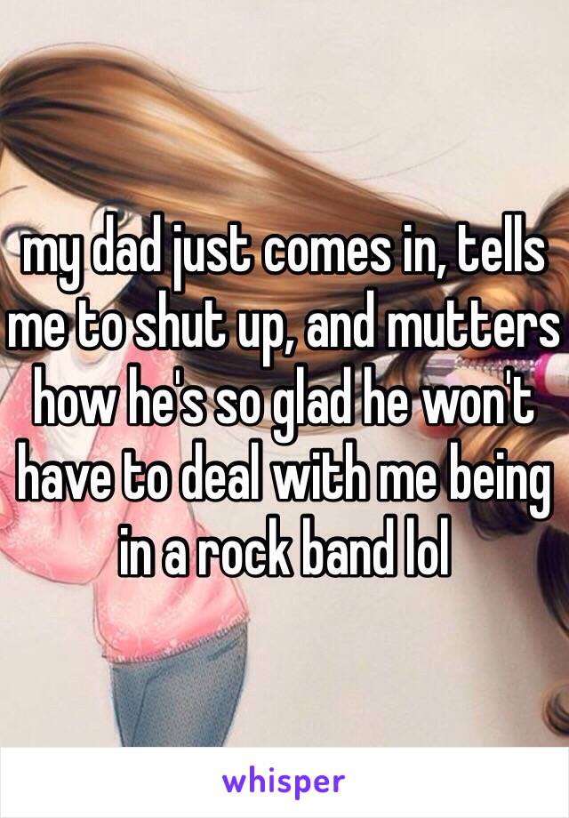 my dad just comes in, tells me to shut up, and mutters how he's so glad he won't have to deal with me being  in a rock band lol 