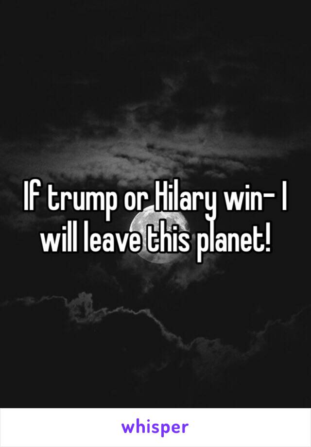 If trump or Hilary win- I will leave this planet!