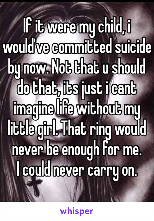 If it were my child, i would've committed suicide by now. Not that u should do that, its just i cant imagine life without my little girl. That ring would never be enough for me. 
I could never carry on. 