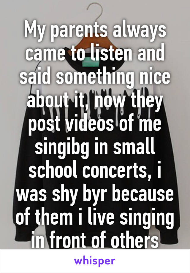 My parents always came to listen and said something nice about it, now they post videos of me singibg in small school concerts, i was shy byr because of them i live singing in front of others