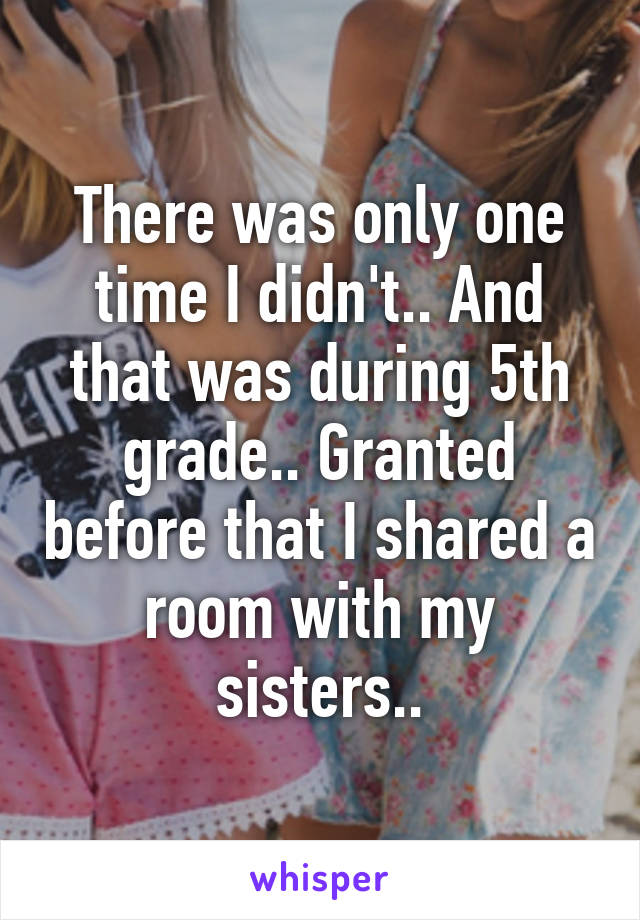 There was only one time I didn't.. And that was during 5th grade.. Granted before that I shared a room with my sisters..