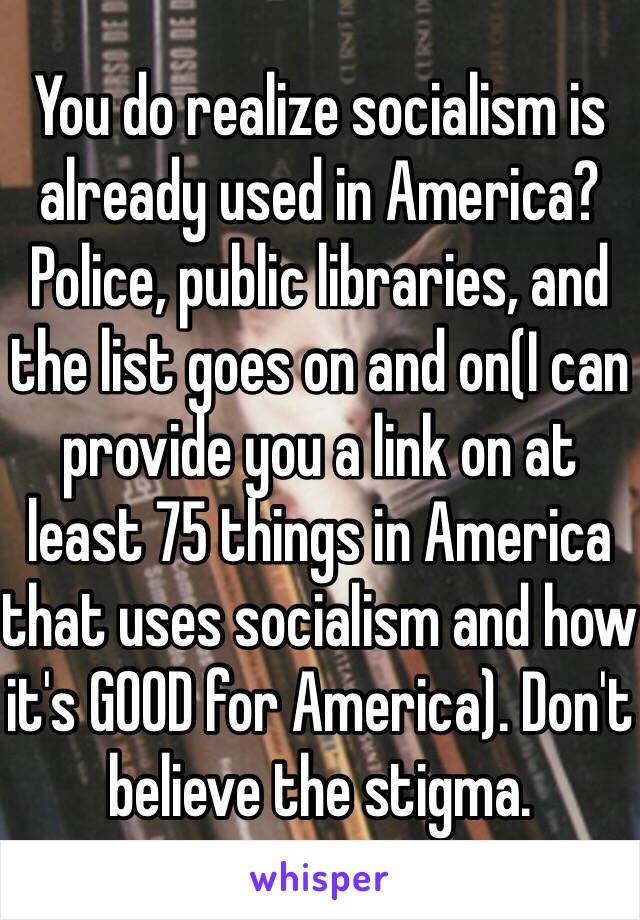 You do realize socialism is already used in America? Police, public libraries, and the list goes on and on(I can provide you a link on at least 75 things in America that uses socialism and how it's GOOD for America). Don't believe the stigma. 