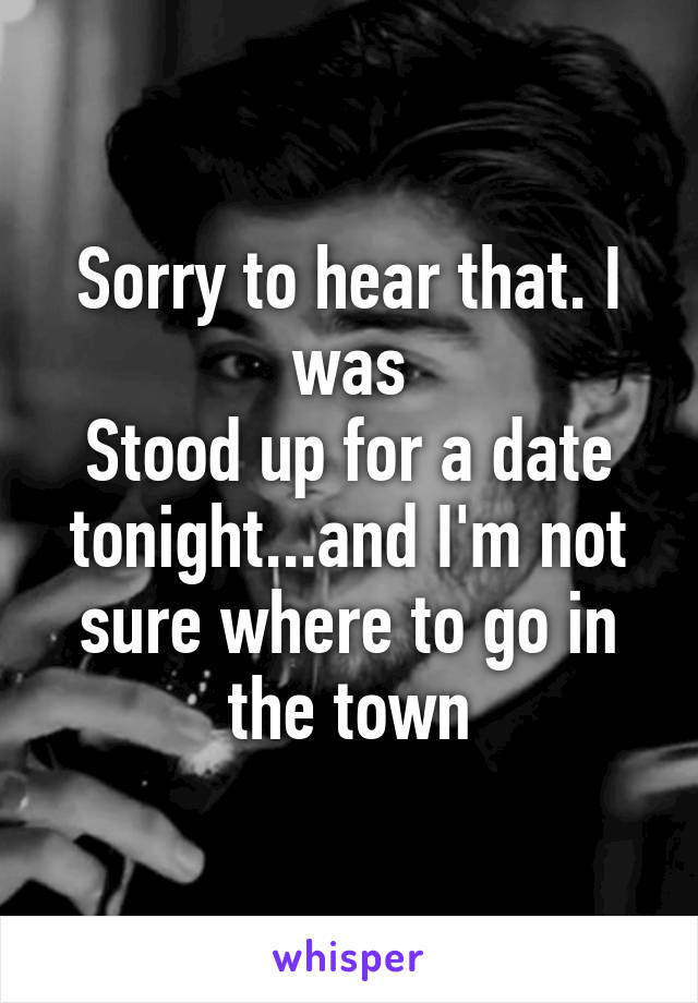 Sorry to hear that. I was
Stood up for a date tonight...and I'm not sure where to go in the town