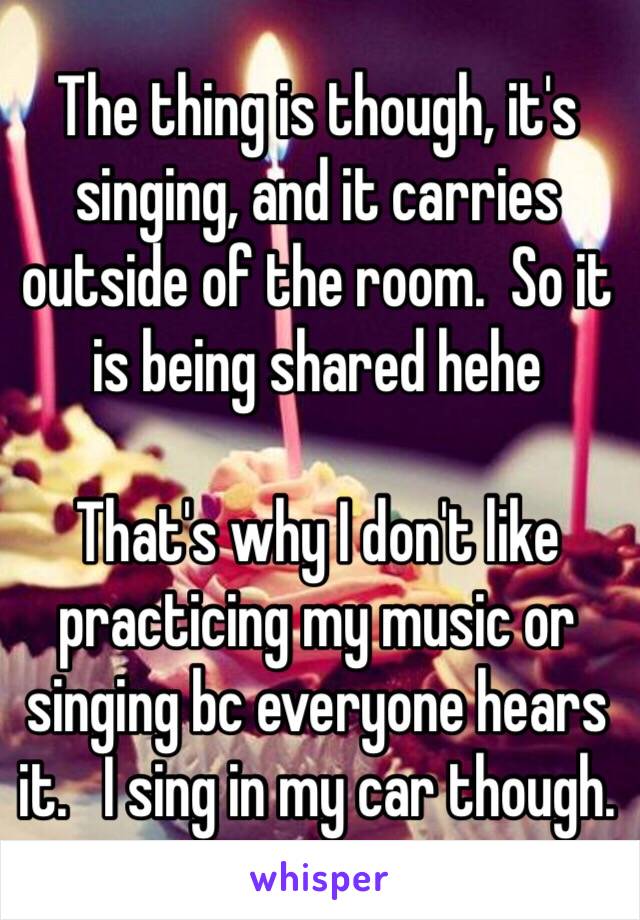 The thing is though, it's singing, and it carries outside of the room.  So it is being shared hehe

That's why I don't like practicing my music or singing bc everyone hears it.   I sing in my car though. 