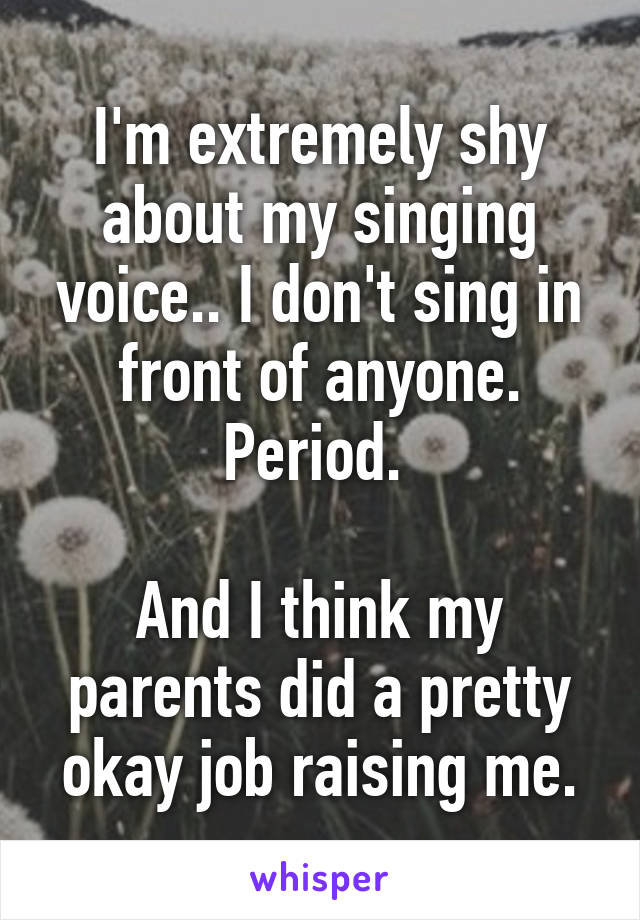 I'm extremely shy about my singing voice.. I don't sing in front of anyone. Period. 

And I think my parents did a pretty okay job raising me.