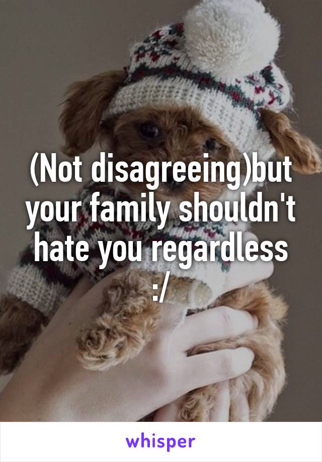 (Not disagreeing)but your family shouldn't hate you regardless :/