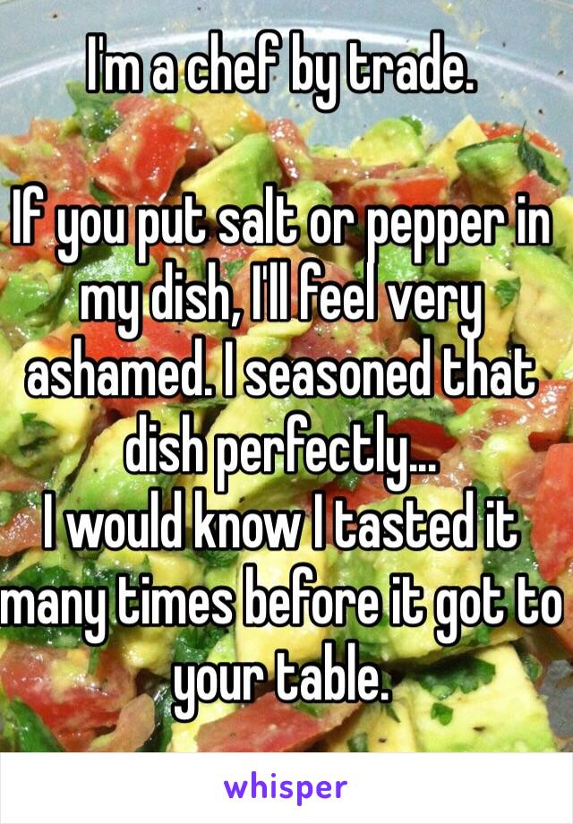 I'm a chef by trade.

If you put salt or pepper in my dish, I'll feel very ashamed. I seasoned that dish perfectly...
I would know I tasted it many times before it got to your table.