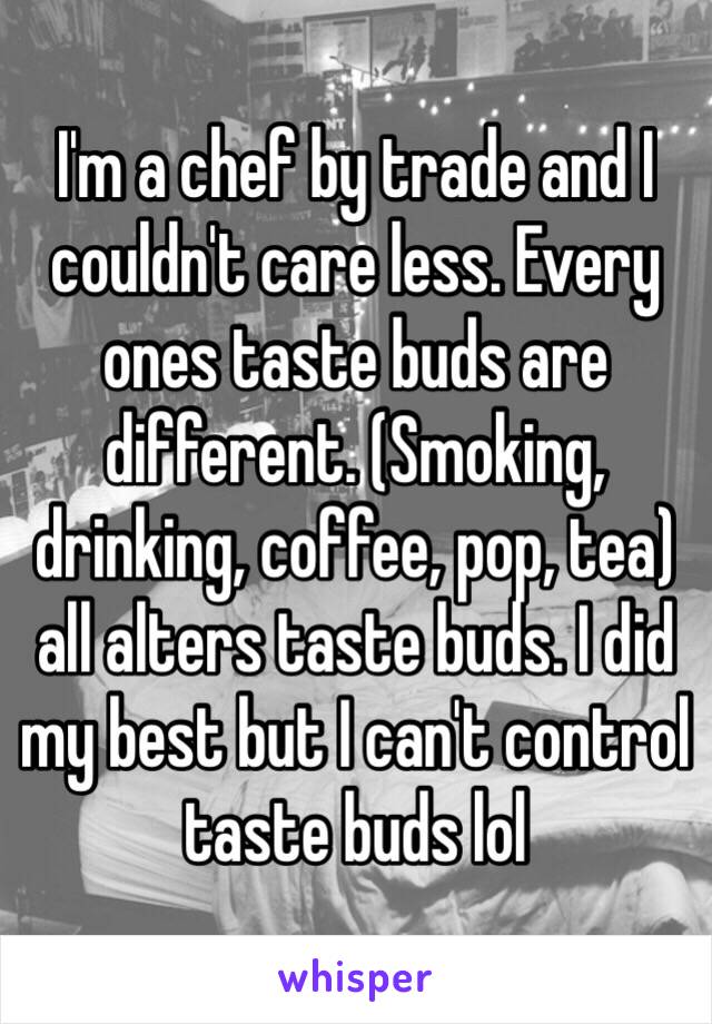 I'm a chef by trade and I couldn't care less. Every ones taste buds are different. (Smoking, drinking, coffee, pop, tea) all alters taste buds. I did my best but I can't control taste buds lol 
