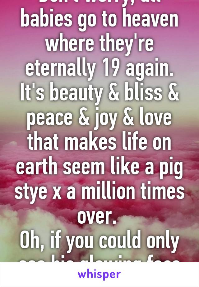 Don't worry, all babies go to heaven where they're eternally 19 again. It's beauty & bliss & peace & joy & love that makes life on earth seem like a pig stye x a million times over. 
Oh, if you could only see his glowing face & eyes ....