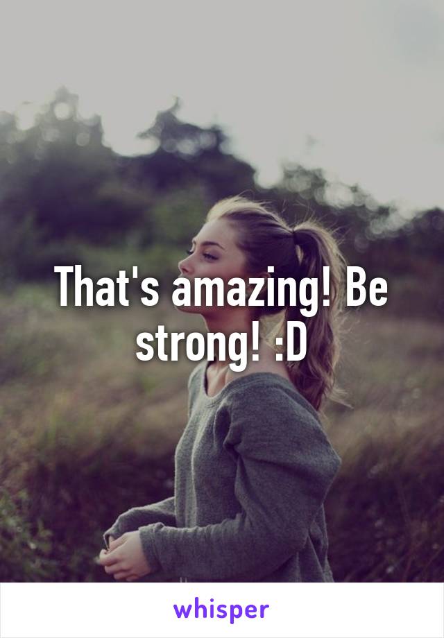 That's amazing! Be strong! :D