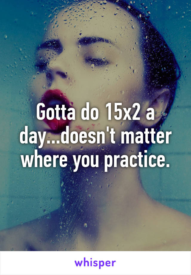 Gotta do 15x2 a day...doesn't matter where you practice.