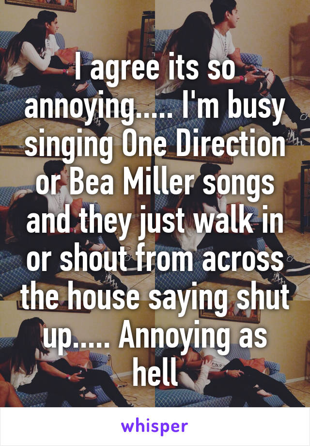 I agree its so annoying..... I'm busy singing One Direction or Bea Miller songs and they just walk in or shout from across the house saying shut up..... Annoying as hell