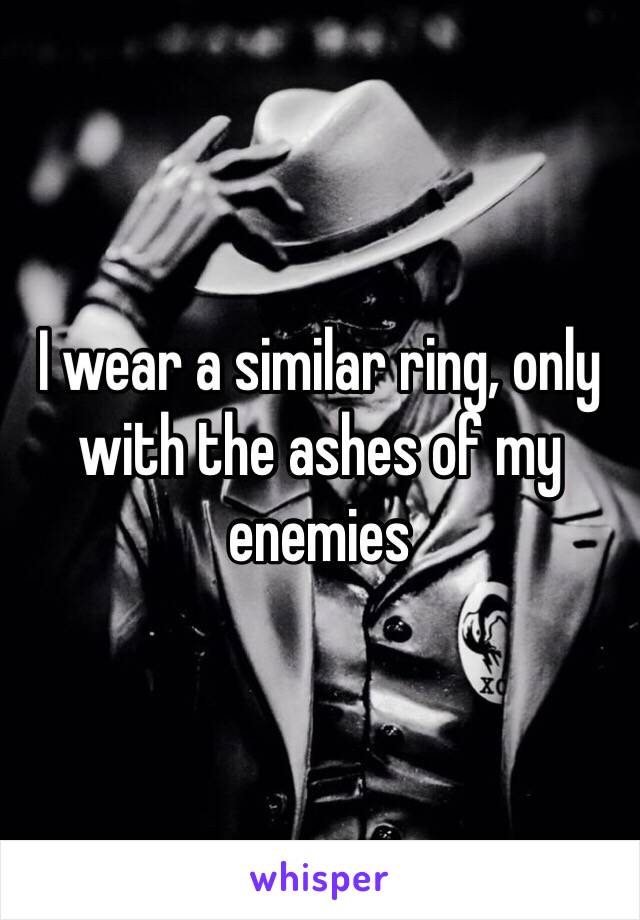 I wear a similar ring, only with the ashes of my enemies 