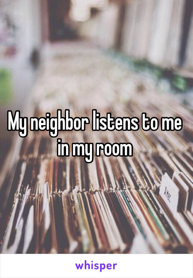 My neighbor listens to me in my room