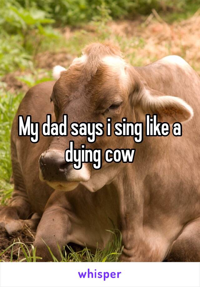 My dad says i sing like a dying cow 