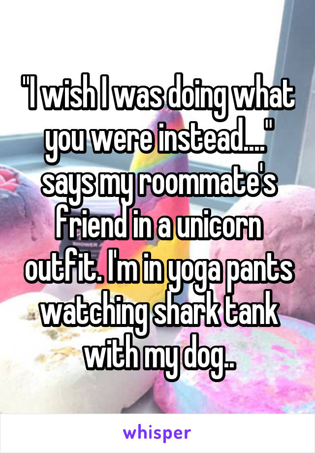 "I wish I was doing what you were instead...." says my roommate's friend in a unicorn outfit. I'm in yoga pants watching shark tank with my dog..