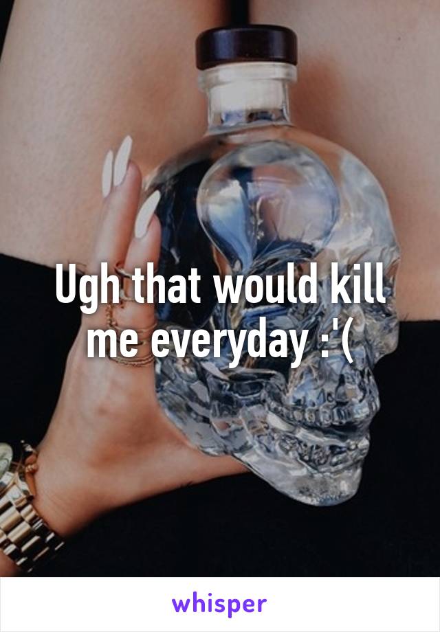 Ugh that would kill me everyday :'(