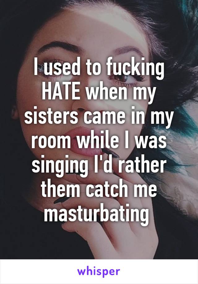 I used to fucking HATE when my sisters came in my room while I was singing I'd rather them catch me masturbating 