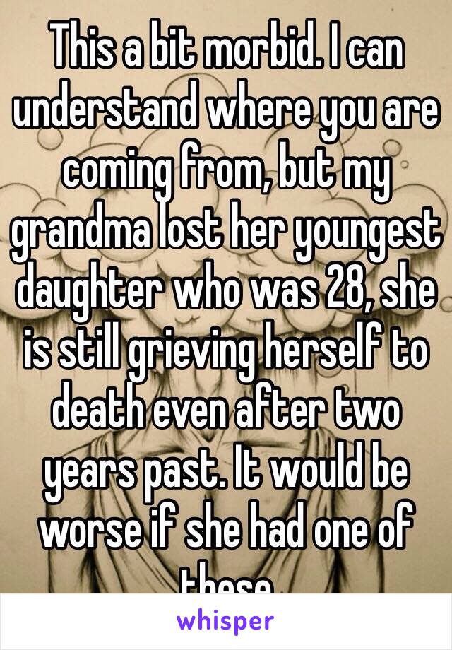 This a bit morbid. I can understand where you are coming from, but my grandma lost her youngest daughter who was 28, she is still grieving herself to death even after two years past. It would be worse if she had one of these