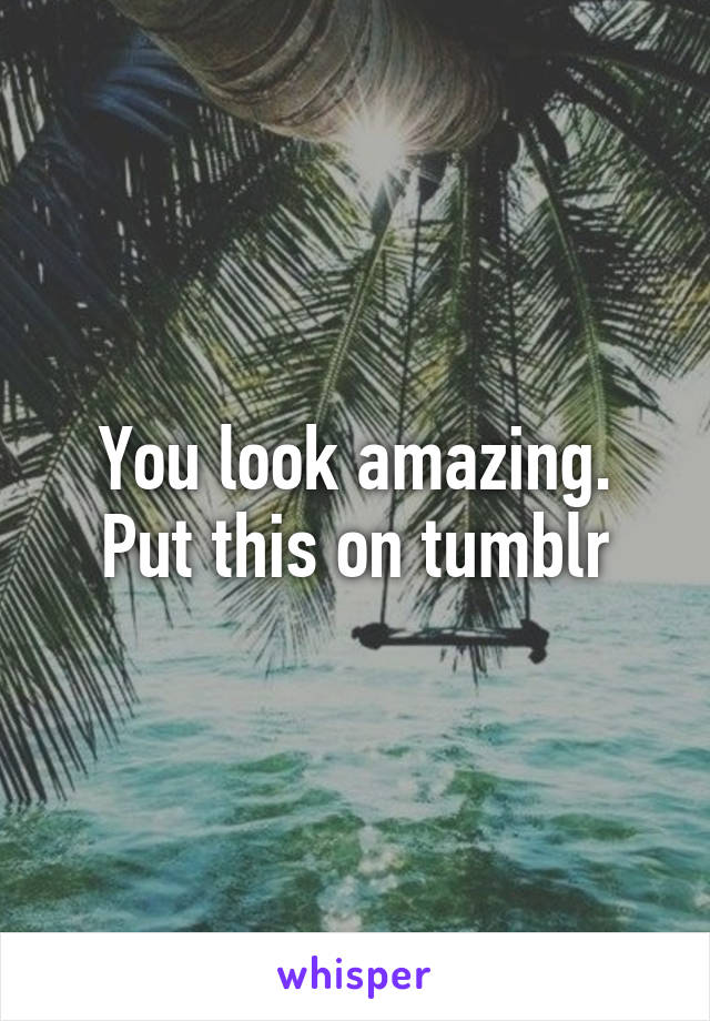 You look amazing. Put this on tumblr