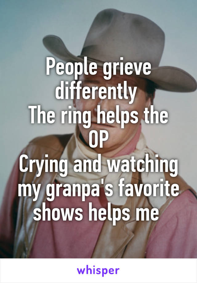 People grieve differently 
The ring helps the OP
Crying and watching my granpa's favorite shows helps me 