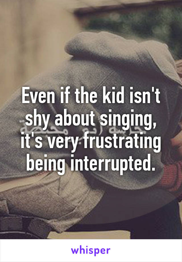 Even if the kid isn't shy about singing, it's very frustrating being interrupted.