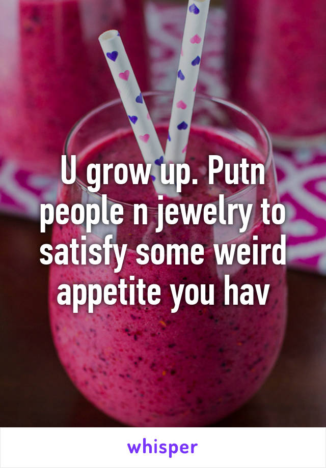 U grow up. Putn people n jewelry to satisfy some weird appetite you hav