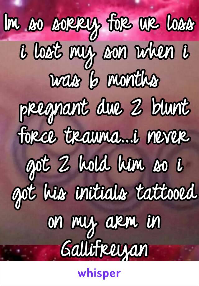 Im so sorry for ur loss i lost my son when i was 6 months pregnant due 2 blunt force trauma...i never got 2 hold him so i got his initials tattooed on my arm in Gallifreyan