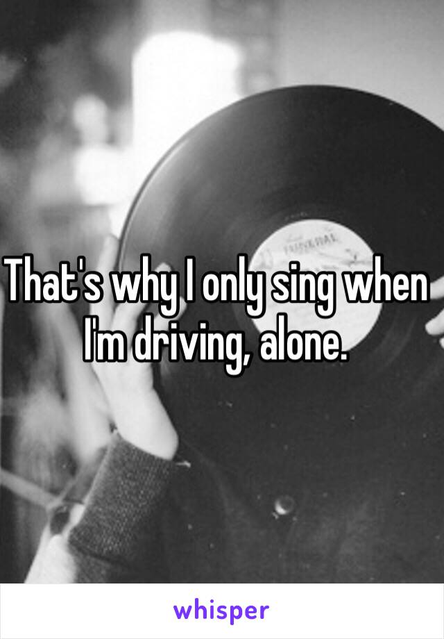 That's why I only sing when I'm driving, alone.