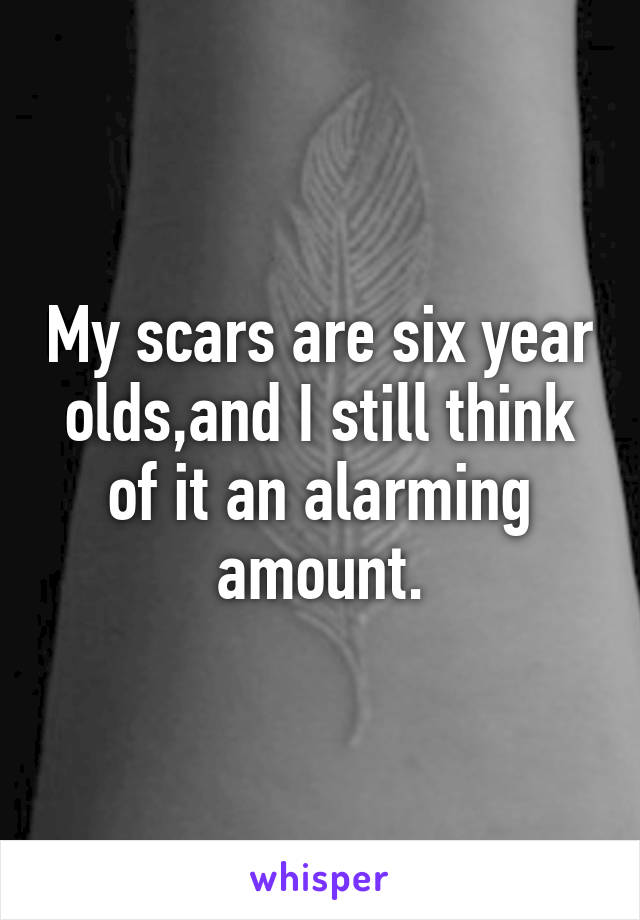 My scars are six year olds,and I still think of it an alarming amount.