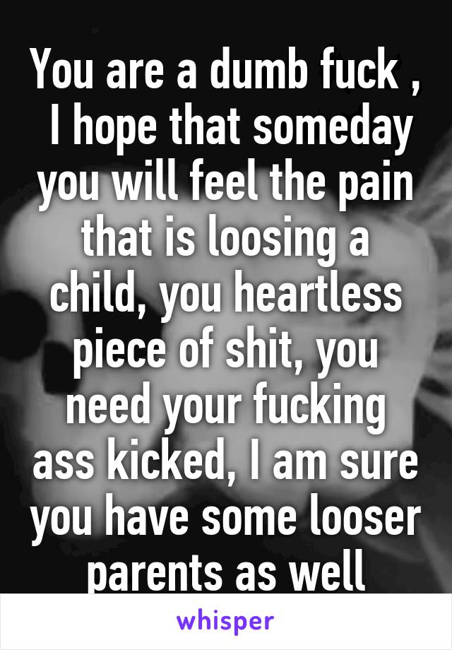 You are a dumb fuck ,  I hope that someday you will feel the pain that is loosing a child, you heartless piece of shit, you need your fucking ass kicked, I am sure you have some looser parents as well