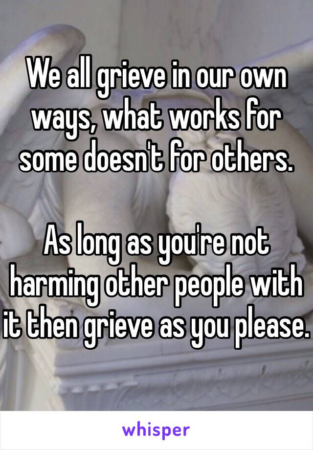 We all grieve in our own ways, what works for some doesn't for others. 

As long as you're not harming other people with it then grieve as you please. 