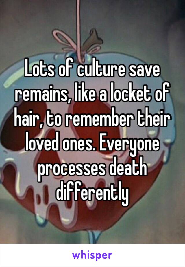 Lots of culture save remains, like a locket of hair, to remember their loved ones. Everyone processes death differently 