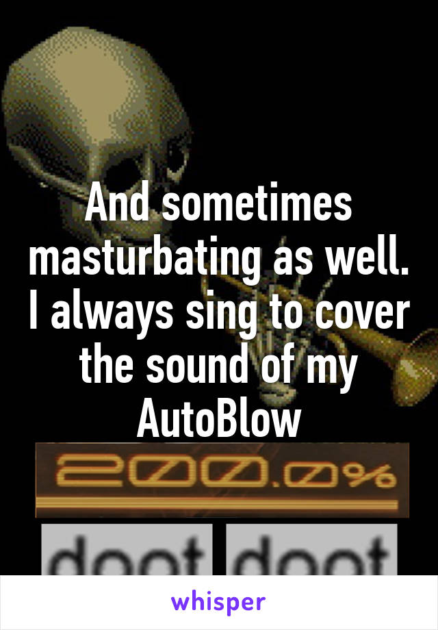 And sometimes masturbating as well. I always sing to cover the sound of my AutoBlow