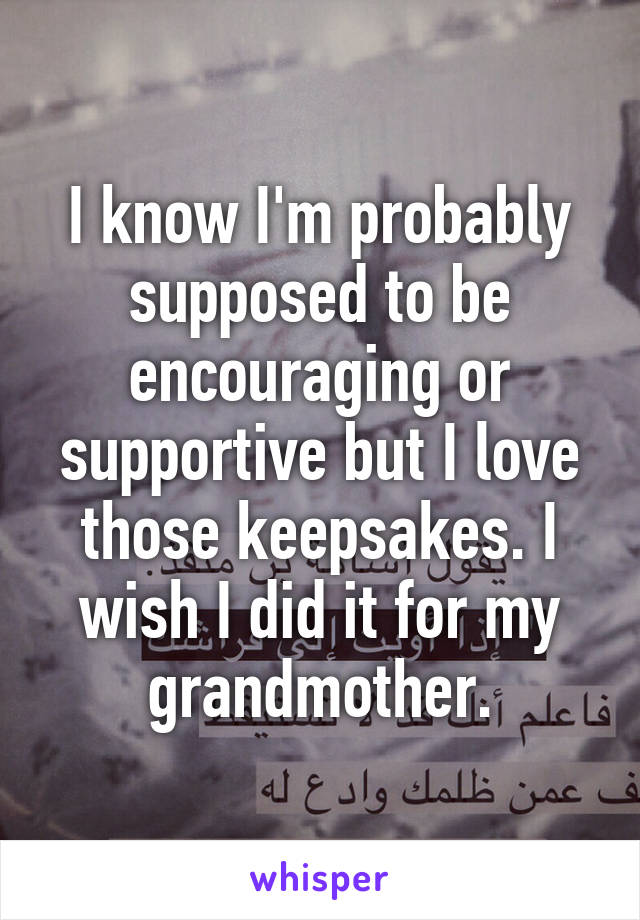 I know I'm probably supposed to be encouraging or supportive but I love those keepsakes. I wish I did it for my grandmother.