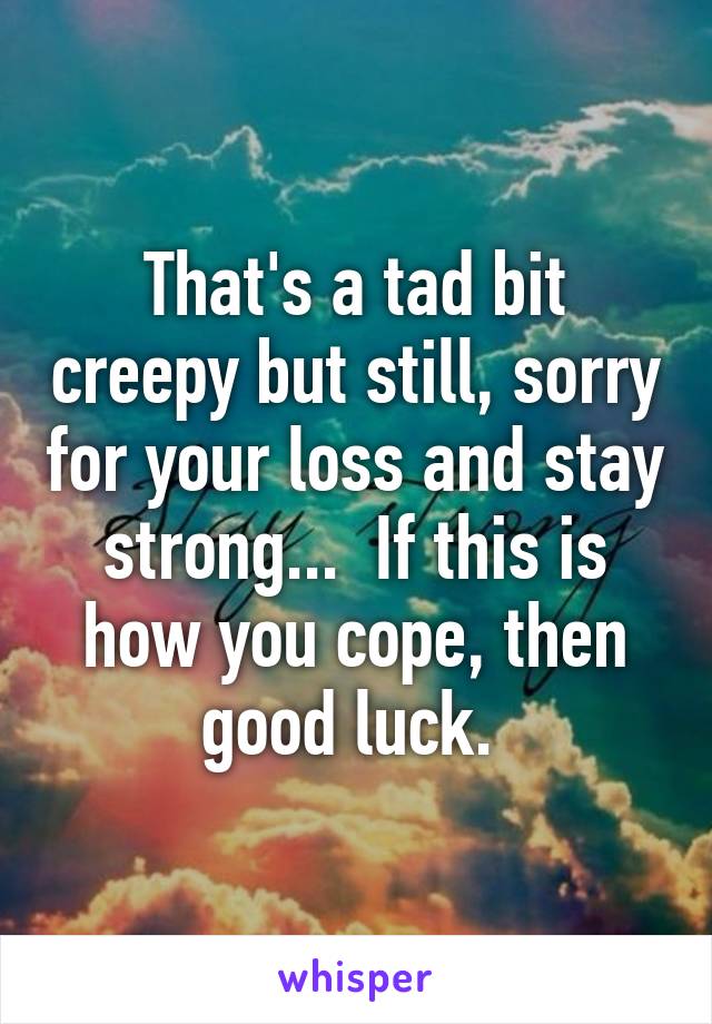 That's a tad bit creepy but still, sorry for your loss and stay strong...  If this is how you cope, then good luck. 