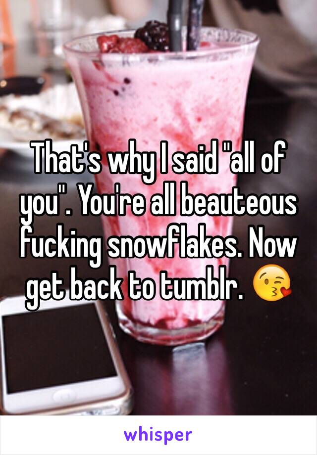 That's why I said "all of you". You're all beauteous fucking snowflakes. Now get back to tumblr. 😘