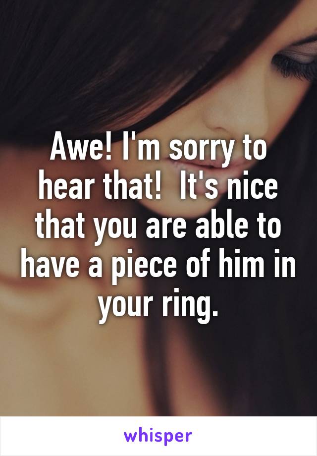 Awe! I'm sorry to hear that!  It's nice that you are able to have a piece of him in your ring.