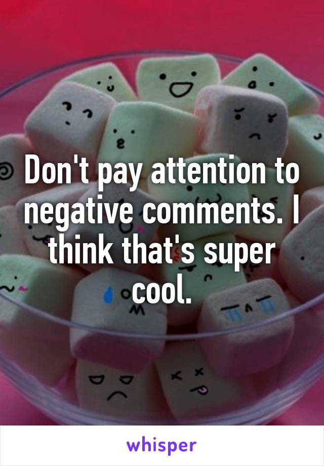 Don't pay attention to negative comments. I think that's super cool.