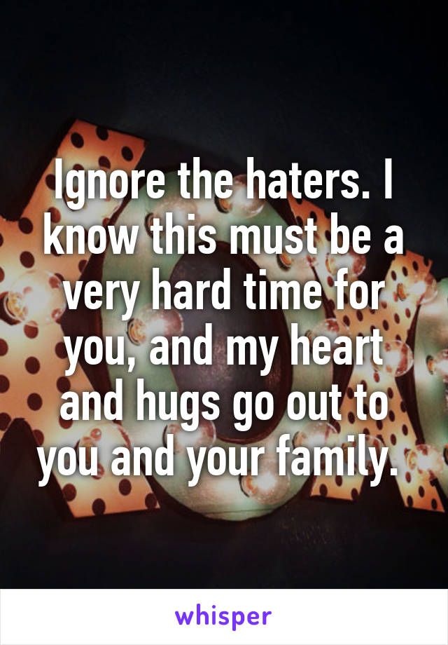 Ignore the haters. I know this must be a very hard time for you, and my heart and hugs go out to you and your family. 