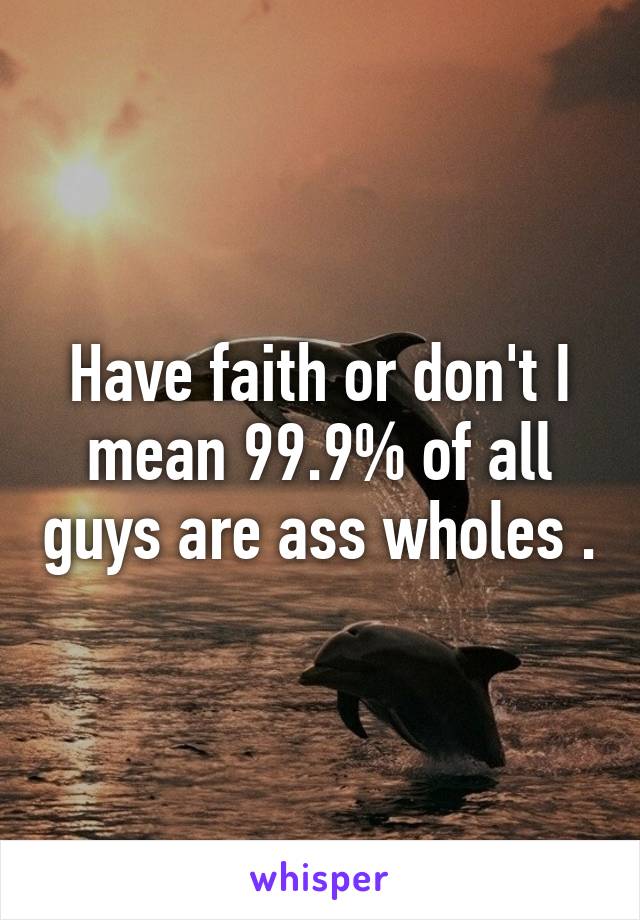 Have faith or don't I mean 99.9% of all guys are ass wholes .