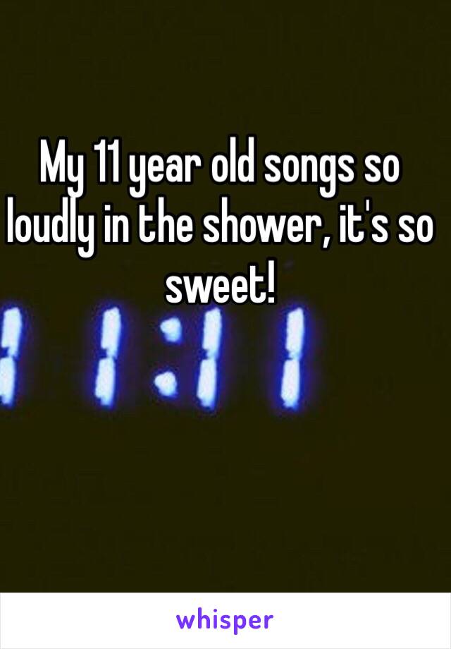 My 11 year old songs so loudly in the shower, it's so sweet!