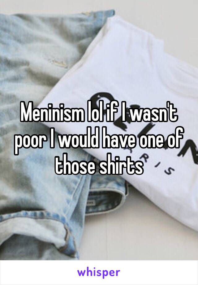 Meninism lol if I wasn't poor I would have one of those shirts