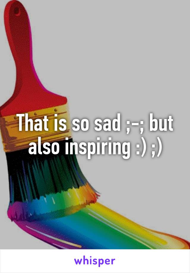 That is so sad ;-; but also inspiring :) ;)